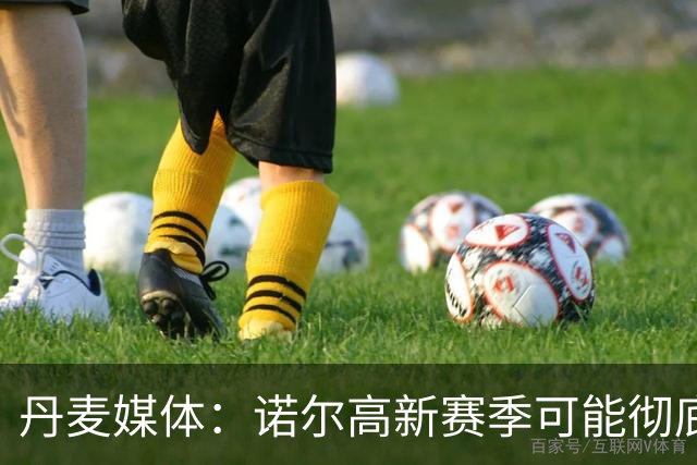 丹麦媒体：诺尔高新赛季可能彻底失去位置，阿森纳愿意听取报价